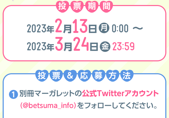 投票期間2023年2月13日（月）0:00 ～ 2023年3月24日（金）23:59
投票＆応募方法①『別冊マーガレット』公式Twitter（＠betsuma_info）をフォローする。